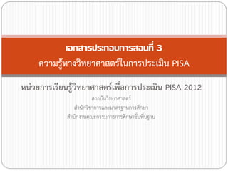 เอกสารประกอบการสอนที่ 3
ความรู้ทางวิทยาศาสตร์ในการประเมิน PISA
หน่วยการเรียนรู้วิทยาศาสตร์เพื่อการประเมิน PISA 2012
สถาบันวิทยาศาสตร์
ส้านักวิชาการและมาตรฐานการศึกษา
ส้านักงานคณะกรรมการการศึกษาขั้นพืนฐาน
้

 