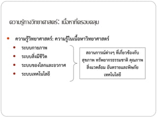 ความรู้ทางวิทยาศาสตร์ : เนือหาทีครอบคลุม
้ ่
 ความรู้วิทยาศาสตร์: ความรู้ในเนื้อหาวิทยาศาสตร์

ระบบกายภาพ
 ระบบสิ่งมีชีวิต
 ระบบของโลกและอวกาศ
 ระบบเทคโนโลยี


สถานการณ์ต่างๆ ที่เกี่ยวข้องกับ
สุขภาพ ทรัพยากรธรรมชาติ คุณภาพ
สิ่งแวดล้อม อันตรายและพิษภัย
เทคโนโลยี

 