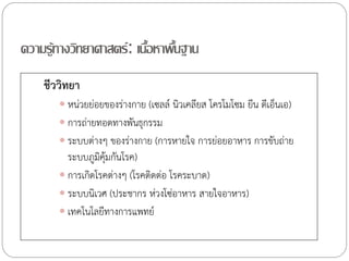 ความรู้ทางวิทยาศาสตร์ : เนือหาพืนฐาน
้ ้
ชีววิทยา
 หน่วยย่อยของร่างกาย (เซลล์ นิวเคลียส โครโมโซม ยีน ดีเอ็นเอ)
 การถ่ายทอดทางพันธุกรรม
 ระบบต่างๆ ของร่างกาย (การหายใจ การย่อยอาหาร การขับถ่าย

ระบบภูมคุ้มกันโรค)
ิ
 การเกิดโรคต่างๆ (โรคติดต่อ โรคระบาด)
 ระบบนิเวศ (ประชากร ห่วงโซ่อาหาร สายใจอาหาร)
 เทคโนโลยีทางการแพทย์

 