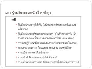 ความรู้ทางวิทยาศาสตร์ : เนือหาพืนฐาน
้ ้
เคมี
 สัญลักษณ์ของธาตุที่ส้าคัญ (ไฮโดรเจน คาร์บอน ออกซิเจน และ

ไนโตรเจน)
 สัญลักษณ์และองค์ประกอบของสารต่างๆ ในชีวิตประจ้าวัน (น้้า
อากาศ เกลือแกง น้้าตาล แอลกอฮอล์ แกร์ไฟต์ และหินอ่อน)
 การเกิดปฏิกริยาเคมี (ความสัมพันธ์ระหว่างอะตอมและโมเลกุล)
ิ
 สถานะของสารต่างๆ (โดยเฉพาะ สถานะ ณ อุณหภูมิห้อง)
 ความเป็นกรด-เบส (ตัวอย่างสาร)
 ความเข้ากันได้ของสารและอิมัลซิฟายเออร์
 ความเป็นพิษของสารต่างๆ (โดยเฉพาะสารที่เกิดจากอุตสาหกรรม)

 