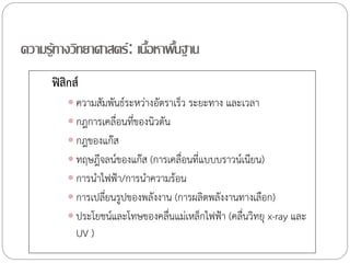 ความรู้ทางวิทยาศาสตร์ : เนือหาพืนฐาน
้ ้
ฟิสิกส์
 ความสัมพันธ์ระหว่างอัตราเร็ว ระยะทาง และเวลา

 กฎการเคลื่อนทีของนิวตัน
่
 กฎของแก๊ส
 ทฤษฎีจลน์ของแก๊ส (การเคลื่อนที่แบบบราวน์เนียน)

 การน้าไฟฟ้า/การน้าความร้อน
 การเปลี่ยนรูปของพลังงาน (การผลิตพลังงานทางเลือก)
 ประโยชน์และโทษของคลืนแม่เหล็กไฟฟ้า (คลืนวิทยุ x-ray และ
่
่

UV )

 