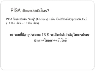 PISA วัดและประเมินใคร?
PISA วัดและประเมิน “การรู้” (Literacy) 3 ด้ าน กับเยาวชนที่มีอายุประมาณ 15 ปี
(14 ปี 6 เดือน – 15 ปี 6 เดือน)

เยาวชนที่มีอายุประมาณ 15 ปี จะเป็ นกาลังสาคัญในการพัฒนา
ประเทศในอนาคตอันใกล้

 