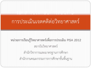 เอกสารประกอบการสอนที่ 5
การประเมินเจตคติต่อวิทยาศาสตร์
หน่วยการเรียนรู้วิทยาศาสตร์เพื่อการประเมิน PISA 2012
สถาบันวิทยาศาสตร์
ส้านักวิชาการและมาตรฐานการศึกษา
ส้านักงานคณะกรรมการการศึกษาขั้นพื้นฐาน

 