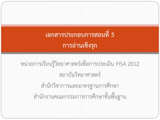 เอกสารประกอบการสอนที่ 5
การอ่านเชิงรุก
หน่วยการเรียนรู้วิทยาศาสตร์เพื่อการประเมิน PISA 2012
สถาบันวิทยาศาสตร์
ส้านักวิชาการและมาตรฐานการศึกษา
ส้านักงานคณะกรรมการการศึกษาขั้นพื้นฐาน

 