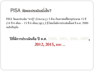 PISA วัดและประเมินเมื่อไร?
PISA วัดและประเมิน “การรู้” (Literacy) 3 ด้ าน กับเยาวชนที่มีอายุประมาณ 15 ปี
(14 ปี 6 เดือน – 15 ปี 6 เดือน) ทุกๆ 3 ปี โดยเริ่มมีการประเมินตั้งแต่ ปี ค.ศ. 2000
จนถึงปัจจุบัน

ปี ทีมีการประเมินคือ ปี ค.ศ. 2000, 2003, 2006, 2009,
่
2012, 2015, และ ...

 