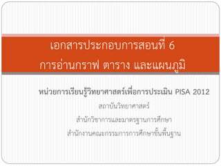 เอกสารประกอบการสอนที่ 6
การอ่านกราฟ ตาราง และแผนภูมิ
หน่วยการเรียนรู้วิทยาศาสตร์เพื่อการประเมิน PISA 2012
สถาบันวิทยาศาสตร์
ส้านักวิชาการและมาตรฐานการศึกษา
ส้านักงานคณะกรรมการการศึกษาขั้นพื้นฐาน

 