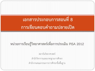 เอกสารประกอบการสอนที่ 8
การเขียนตอบค้าถามปลายเปิด
หน่วยการเรียนรู้วิทยาศาสตร์เพื่อการประเมิน PISA 2012
สถาบันวิทยาศาสตร์
ส้านักวิชาการและมาตรฐานการศึกษา
ส้านักงานคณะกรรมการการศึกษาขั้นพืนฐาน
้

 