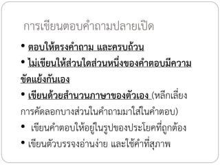 การเขียนตอบค้าถามปลายเปิด
• ตอบให้ตรงค้าถาม และครบถ้วน
• ไม่เขียนให้ส่วนใดส่วนหนึ่งของค้าตอบมีความ
ขัดแย้งกันเอง
• เขียนด้วยส้านวนภาษาของตัวเอง (หลีกเลี่ยง
การคัดลอกบางส่วนในค้าถามมาใส่ในค้าตอบ)
• เขียนค้าตอบให้อยู่ในรูปของประโยคที่ถูกต้อง
• เขียนตัวบรรจงอ่านง่าย และใช้ค้าที่สุภาพ

 