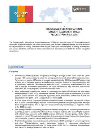 The Programme for International Student Assessment (PISA) is a triennial survey of 15-year-old students
around the world that assesses the extent to which they have acquired the key knowledge and skills essential
for full participation in society. The assessment focuses on the core school subjects of reading, mathematics
and science. Students’ proficiency in an innovative domain is also assessed; in 2018, this domain was global
competence.
Luxembourg
Key points
• Students in Luxembourg scored 470 points in reading on average in PISA 2018, below the OECD
average (487 score points) and below the average performance of almost all European countries.
Performance in science, 477 points, on average, was also below the OECD average (487 score points)
and was one of the lowest observed across European countries. Students in Luxembourg scored 483
in mathematics, below the OECD average (489 score points). Luxembourg ranked between 25th and
29th in average mathematics performance, on a par with Hungary, Italy, Lithuania, the Russian
Federation, the Slovak Republic, Spain and the United States.
• Mean performance in reading and science in Luxembourg was lower in 2018 than in the most recent
assessments (2012 and 2015): performance declined by 11 score points in reading and by 6 score
points in science between 2015 and 2018. By contrast, mean mathematics performance in 2018 was
close to its level in 2015, but 10 score points lower than in 2003.
• In 2018, some 55% of 15-year-old students in Luxembourg had an immigrant background, up from
40% in 2009. This is the largest increase observed amongst PISA-participating countries. Amongst
these immigrant students, three in eight were socio-economically disadvantaged, a proportion similar
to the OECD average.
• The average difference in reading performance between immigrant and non-immigrant students in
Luxembourg was 17 score points in favour of non-immigrant students, after accounting for students'
and schools' socio-economic profile (OECD average difference: 24 score points). Unlike what is
observed in many PISA-participating countries, first-generation immigrant students in Luxembourg
performed better in reading than second-generation immigrant students.
• The link between socio-economic status and performance in PISA is stronger in Luxembourg than in
any other PISA-participating country. Advantaged students in Luxembourg outperformed
disadvantaged students in reading by 122 score points in PISA 2018 – a difference 33 points larger
than the OECD average difference of 89 score points.
 