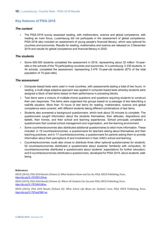 12 | Luxembourg - Country Note - PISA 2018 Results
© OECD 2019 Volumes I-III
Key features of PISA 2018
The content
• The PISA 2018 survey assessed reading, with mathematics, science and global competence, with
reading as main focus, Luxembourg did not participate in the assessment of global competence.
PISA 2018 also included an assessment of young people’s financial literacy, which was optional for
countries and economies. Results for reading, mathematics and science are released on 3 December
2019 and results for global competence and financial literacy in 2020.
The students
• Some 600 000 students completed the assessment in 2018, representing about 32 million 15-year-
olds in the schools of the 79 participating countries and economies. In Luxembourg, 5 230 students, in
44 schools, completed the assessment, representing 5 478 15-year-old students (87% of the total
population of 15-year-olds).
The assessment
• Computer-based tests were used in most countries, with assessments lasting a total of two hours. In
reading, a multi‑stage adaptive approach was applied in computer-based tests whereby students were
assigned a block of test items based on their performance in preceding blocks.
• Test items were a mixture of multiple-choice questions and questions requiring students to construct
their own responses. The items were organised into groups based on a passage of text describing a
real-life situation. More than 15 hours of test items for reading, mathematics, science and global
competence were covered, with different students taking different combinations of test items.
• Students also answered a background questionnaire, which took about 35 minutes to complete. The
questionnaire sought information about the students themselves, their attitudes, dispositions and
beliefs, their homes, and their school and learning experiences. School principals completed a
questionnaire that covered school management and organisation, and the learning environment.
• Some countries/economies also distributed additional questionnaires to elicit more information. These
included: in 19 countries/economies, a questionnaire for teachers asking about themselves and their
teaching practices; and in 17 countries/economies, a questionnaire for parents asking them to provide
information about their perceptions of and involvement in their child’s school and learning.
• Countries/economies could also chose to distribute three other optional questionnaires for students:
52 countries/economies distributed a questionnaire about students’ familiarity with computers; 32
countries/economies distributed a questionnaire about students’ expectations for further education;
and 9 countries/economies distributed a questionnaire, developed for PISA 2018, about students’ well-
being.
References
OECD (2019), PISA 2018 Results (Volume I): What Students Know and Can Do, PISA, OECD Publishing, Paris,
https://doi.org/10.1787/5f07c754-en
OECD (2019), PISA 2018 Results (Volume II): Where All Students Can Succeed, PISA, OECD Publishing, Paris,
https://doi.org/10.1787/b5fd1b8f-en
OECD (2019), PISA 2018 Results (Volume III): What School Life Means for Students’ Lives, PISA, OECD Publishing, Paris,
https://doi.org/10.1787/acd78851-en
 