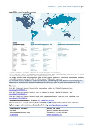 Luxembourg - Country Note - PISA 2018 Results | 13
Volumes I-III © OECD 2019
This work is published under the responsibility of the Secretary-General of the OECD. The opinions expressed and arguments
employed herein do not necessarily reflect the official views of OECD member countries.
This document, as well as any data and any map included herein, are without prejudice to the status of or sovereignty over
any territory, to the delimitation of international frontiers and boundaries and to the name of any territory, city or area.
References
OECD (2019), PISA 2018 Results (Volume I): What Students Know and Can Do, PISA, OECD Publishing, Paris,
https://doi.org/10.1787/5f07c754-en
OECD (2019), PISA 2018 Results (Volume II): Where All Students Can Succeed, PISA, OECD Publishing, Paris,
https://doi.org/10.1787/b5fd1b8f-en
OECD (2019), PISA 2018 Results (Volume III): What School Life Means for Students’ Lives, PISA, OECD Publishing, Paris,
https://doi.org/10.1787/acd78851-en
For more information about PISA 2018 visit http://www.oecd.org/pisa/
Data can also be found on line by following the under the tables and charts in the publication.
Explore, compare and visualise more data and analysis using: http://gpseducation.oecd.org/.
Questions can be directed to:
PISA team
Directorate for Education and Skills
edu@oecd.org
Country note author:
Pauline Givord and Markus Schwabe
Directorate for Education and Skills
pauline.givord@oecd.org
 