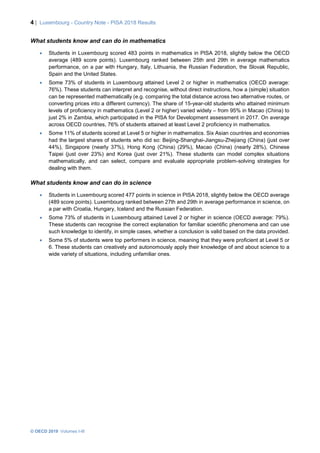 4 | Luxembourg - Country Note - PISA 2018 Results
© OECD 2019 Volumes I-III
What students know and can do in mathematics
• Students in Luxembourg scored 483 points in mathematics in PISA 2018, slightly below the OECD
average (489 score points). Luxembourg ranked between 25th and 29th in average mathematics
performance, on a par with Hungary, Italy, Lithuania, the Russian Federation, the Slovak Republic,
Spain and the United States.
• Some 73% of students in Luxembourg attained Level 2 or higher in mathematics (OECD average:
76%). These students can interpret and recognise, without direct instructions, how a (simple) situation
can be represented mathematically (e.g. comparing the total distance across two alternative routes, or
converting prices into a different currency). The share of 15-year-old students who attained minimum
levels of proficiency in mathematics (Level 2 or higher) varied widely – from 95% in Macao (China) to
just 2% in Zambia, which participated in the PISA for Development assessment in 2017. On average
across OECD countries, 76% of students attained at least Level 2 proficiency in mathematics.
• Some 11% of students scored at Level 5 or higher in mathematics. Six Asian countries and economies
had the largest shares of students who did so: Beijing-Shanghai-Jiangsu-Zhejiang (China) (just over
44%), Singapore (nearly 37%), Hong Kong (China) (29%), Macao (China) (nearly 28%), Chinese
Taipei (just over 23%) and Korea (just over 21%). These students can model complex situations
mathematically, and can select, compare and evaluate appropriate problem-solving strategies for
dealing with them.
What students know and can do in science
• Students in Luxembourg scored 477 points in science in PISA 2018, slightly below the OECD average
(489 score points). Luxembourg ranked between 27th and 29th in average performance in science, on
a par with Croatia, Hungary, Iceland and the Russian Federation.
• Some 73% of students in Luxembourg attained Level 2 or higher in science (OECD average: 79%).
These students can recognise the correct explanation for familiar scientific phenomena and can use
such knowledge to identify, in simple cases, whether a conclusion is valid based on the data provided.
• Some 5% of students were top performers in science, meaning that they were proficient at Level 5 or
6. These students can creatively and autonomously apply their knowledge of and about science to a
wide variety of situations, including unfamiliar ones.
 