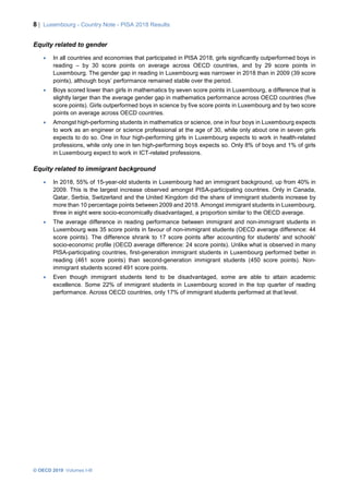 8 | Luxembourg - Country Note - PISA 2018 Results
© OECD 2019 Volumes I-III
Equity related to gender
• In all countries and economies that participated in PISA 2018, girls significantly outperformed boys in
reading – by 30 score points on average across OECD countries, and by 29 score points in
Luxembourg. The gender gap in reading in Luxembourg was narrower in 2018 than in 2009 (39 score
points), although boys’ performance remained stable over the period.
• Boys scored lower than girls in mathematics by seven score points in Luxembourg, a difference that is
slightly larger than the average gender gap in mathematics performance across OECD countries (five
score points). Girls outperformed boys in science by five score points in Luxembourg and by two score
points on average across OECD countries.
• Amongst high-performing students in mathematics or science, one in four boys in Luxembourg expects
to work as an engineer or science professional at the age of 30, while only about one in seven girls
expects to do so. One in four high-performing girls in Luxembourg expects to work in health-related
professions, while only one in ten high-performing boys expects so. Only 8% of boys and 1% of girls
in Luxembourg expect to work in ICT-related professions.
Equity related to immigrant background
• In 2018, 55% of 15-year-old students in Luxembourg had an immigrant background, up from 40% in
2009. This is the largest increase observed amongst PISA-participating countries. Only in Canada,
Qatar, Serbia, Switzerland and the United Kingdom did the share of immigrant students increase by
more than 10 percentage points between 2009 and 2018. Amongst immigrant students in Luxembourg,
three in eight were socio-economically disadvantaged, a proportion similar to the OECD average.
• The average difference in reading performance between immigrant and non-immigrant students in
Luxembourg was 35 score points in favour of non-immigrant students (OECD average difference: 44
score points). The difference shrank to 17 score points after accounting for students' and schools'
socio-economic profile (OECD average difference: 24 score points). Unlike what is observed in many
PISA-participating countries, first-generation immigrant students in Luxembourg performed better in
reading (461 score points) than second-generation immigrant students (450 score points). Non-
immigrant students scored 491 score points.
• Even though immigrant students tend to be disadvantaged, some are able to attain academic
excellence. Some 22% of immigrant students in Luxembourg scored in the top quarter of reading
performance. Across OECD countries, only 17% of immigrant students performed at that level.
 