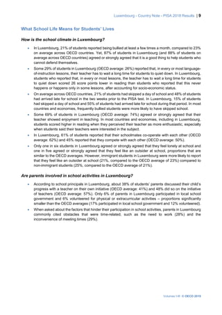 Luxembourg - Country Note - PISA 2018 Results | 9
Volumes I-III © OECD 2019
What School Life Means for Students’ Lives
How is the school climate in Luxembourg?
• In Luxembourg, 21% of students reported being bullied at least a few times a month, compared to 23%
on average across OECD countries. Yet, 87% of students in Luxembourg (and 88% of students on
average across OECD countries) agreed or strongly agreed that it is a good thing to help students who
cannot defend themselves.
• Some 29% of students in Luxembourg (OECD average: 26%) reported that, in every or most language-
of-instruction lessons, their teacher has to wait a long time for students to quiet down. In Luxembourg,
students who reported that, in every or most lessons, the teacher has to wait a long time for students
to quiet down scored 26 score points lower in reading than students who reported that this never
happens or happens only in some lessons, after accounting for socio-economic status.
• On average across OECD countries, 21% of students had skipped a day of school and 48% of students
had arrived late for school in the two weeks prior to the PISA test. In Luxembourg, 15% of students
had skipped a day of school and 55% of students had arrived late for school during that period. In most
countries and economies, frequently bullied students were more likely to have skipped school.
• Some 69% of students in Luxembourg (OECD average: 74%) agreed or strongly agreed that their
teacher showed enjoyment in teaching. In most countries and economies, including in Luxembourg,
students scored higher in reading when they perceived their teacher as more enthusiastic, especially
when students said their teachers were interested in the subject.
• In Luxembourg, 61% of students reported that their schoolmates co-operate with each other (OECD
average: 62%) and 45% reported that they compete with each other (OECD average: 50%).
• Only one in six students in Luxembourg agreed or strongly agreed that they feel lonely at school and
one in five agreed or strongly agreed that they feel like an outsider at school, proportions that are
similar to the OECD averages. However, immigrant students in Luxembourg were more likely to report
that they feel like an outsider at school (21%, compared to the OECD average of 23%) compared to
non-immigrant students (25%, compared to the OECD average of 21%).
Are parents involved in school activities in Luxembourg?
• According to school principals in Luxembourg, about 38% of students’ parents discussed their child’s
progress with a teacher on their own initiative (OECD average: 41%) and 48% did so on the initiative
of teachers (OECD average: 57%). Only 6% of parents in Luxembourg participated in local school
government and 6% volunteered for physical or extracurricular activities – proportions significantly
smaller than the OECD averages (17% participated in local school government and 12% volunteered).
• When asked about the factors that hinder their participation in school activities, parents in Luxembourg
commonly cited obstacles that were time-related, such as the need to work (28%) and the
inconvenience of meeting times (29%).
 