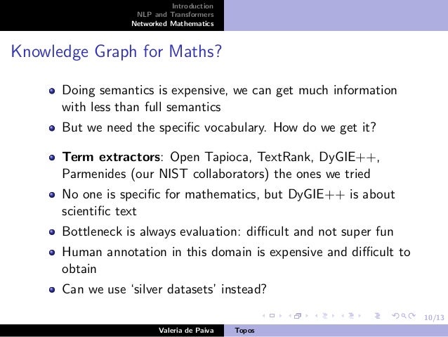 10/13
Introduction
NLP and Transformers
Networked Mathematics
Knowledge Graph for Maths?
Doing semantics is expensive, we can get much information
with less than full semantics
But we need the specific vocabulary. How do we get it?
Term extractors: Open Tapioca, TextRank, DyGIE++,
Parmenides (our NIST collaborators) the ones we tried
No one is specific for mathematics, but DyGIE++ is about
scientific text
Bottleneck is always evaluation: difficult and not super fun
Human annotation in this domain is expensive and difficult to
obtain
Can we use ‘silver datasets’ instead?
Valeria de Paiva Topos
 