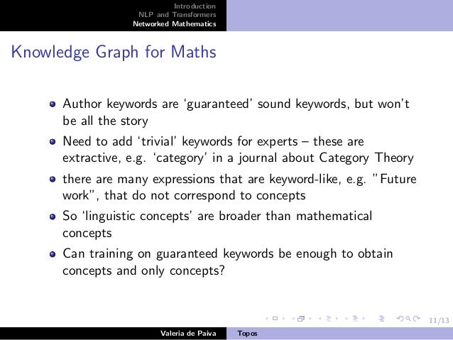 11/13
Introduction
NLP and Transformers
Networked Mathematics
Knowledge Graph for Maths
Author keywords are ‘guaranteed’ sound keywords, but won’t
be all the story
Need to add ‘trivial’ keywords for experts – these are
extractive, e.g. ‘category’ in a journal about Category Theory
there are many expressions that are keyword-like, e.g. ”Future
work”, that do not correspond to concepts
So ‘linguistic concepts’ are broader than mathematical
concepts
Can training on guaranteed keywords be enough to obtain
concepts and only concepts?
Valeria de Paiva Topos
 