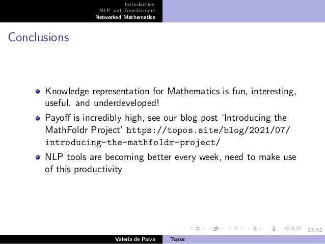 13/13
Introduction
NLP and Transformers
Networked Mathematics
Conclusions
Knowledge representation for Mathematics is fun, interesting,
useful. and underdeveloped!
Payoff is incredibly high, see our blog post ‘Introducing the
MathFoldr Project’ https://topos.site/blog/2021/07/
introducing-the-mathfoldr-project/
NLP tools are becoming better every week, need to make use
of this productivity
Valeria de Paiva Topos
 