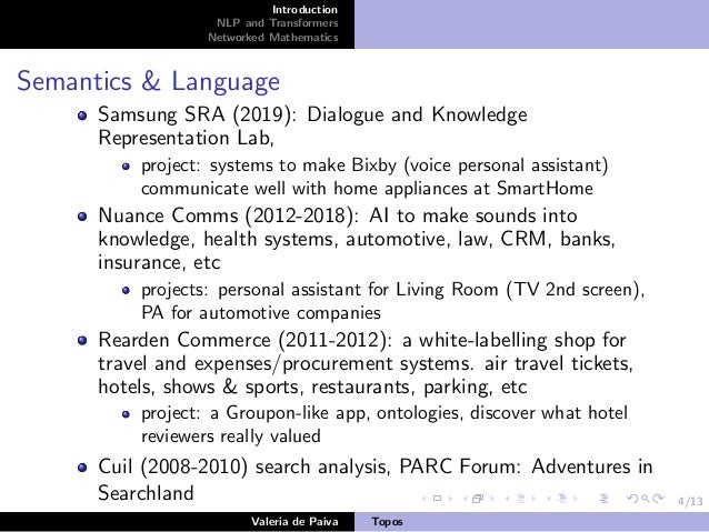 4/13
Introduction
NLP and Transformers
Networked Mathematics
Semantics & Language
Samsung SRA (2019): Dialogue and Knowledge
Representation Lab,
project: systems to make Bixby (voice personal assistant)
communicate well with home appliances at SmartHome
Nuance Comms (2012-2018): AI to make sounds into
knowledge, health systems, automotive, law, CRM, banks,
insurance, etc
projects: personal assistant for Living Room (TV 2nd screen),
PA for automotive companies
Rearden Commerce (2011-2012): a white-labelling shop for
travel and expenses/procurement systems. air travel tickets,
hotels, shows & sports, restaurants, parking, etc
project: a Groupon-like app, ontologies, discover what hotel
reviewers really valued
Cuil (2008-2010) search analysis, PARC Forum: Adventures in
Searchland
Valeria de Paiva Topos
 