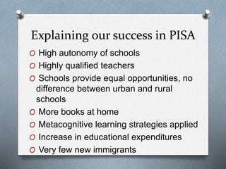 Explaining our success in PISA
O High autonomy of schools
O Highly qualified teachers
O Schools provide equal opportunities, no
difference between urban and rural
schools
O More books at home
O Metacognitive learning strategies applied
O Increase in educational expenditures
O Very few new immigrants
 