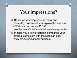 Your impressions?
O Based on your impressions today and
yesterday, how would you explain the success
of Estonian schools in PISA?
www.hm.ee/en/activities/statistics-and-analysis/pisa
O In case you are interested in comparing your
national curriculum with the Estonian one:
www.hm.ee/en/national-curricula
 