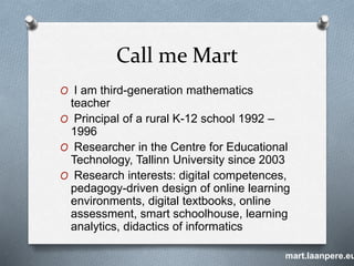 Call me Mart
O I am third-generation mathematics
teacher
O Principal of a rural K-12 school 1992 –
1996
O Researcher in the Centre for Educational
Technology, Tallinn University since 2003
O Research interests: digital competences,
pedagogy-driven design of online learning
environments, digital textbooks, online
assessment, smart schoolhouse, learning
analytics, didactics of informatics
mart.laanpere.eu
 