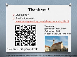 Thank you!
O Questions?
O Evaluation form:
www.surveymonkey.com/r/Benchmarking17-18
Shortlink: bit.ly/2wIJImF
https://www.slideshare.net/martlaa/education-system-in-estonia-pisa-and-digital-turn
Tomorrow:
guided tour with James
Gather by 10:00
in front of the Old Town Hall
 