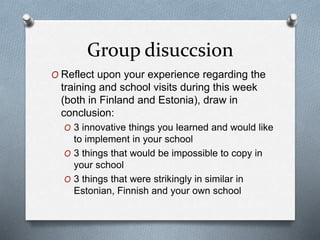 Group disuccsion
O Reflect upon your experience regarding the
training and school visits during this week
(both in Finland and Estonia), draw in
conclusion:
O 3 innovative things you learned and would like
to implement in your school
O 3 things that would be impossible to copy in
your school
O 3 things that were strikingly in similar in
Estonian, Finnish and your own school
 