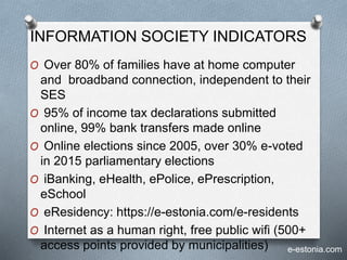 INFORMATION SOCIETY INDICATORS
O Over 80% of families have at home computer
and broadband connection, independent to their
SES
O 95% of income tax declarations submitted
online, 99% bank transfers made online
O Online elections since 2005, over 30% e-voted
in 2015 parliamentary elections
O iBanking, eHealth, ePolice, ePrescription,
eSchool
O eResidency: https://e-estonia.com/e-residents
O Internet as a human right, free public wifi (500+
access points provided by municipalities) e-estonia.com
 
