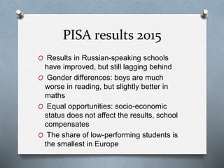 PISA results 2015
O Results in Russian-speaking schools
have improved, but still lagging behind
O Gender differences: boys are much
worse in reading, but slightly better in
maths
O Equal opportunities: socio-economic
status does not affect the results, school
compensates
O The share of low-performing students is
the smallest in Europe
 