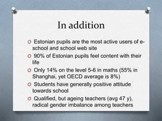 In addition
O Estonian pupils are the most active users of e-
school and school web site
O 90% of Estonian pupils feel content with their
life
O Only 14% on the level 5-6 in maths (55% in
Shanghai, yet OECD average is 8%)
O Students have generally positive attitude
towards school
O Qualified, but ageing teachers (avg 47 y),
radical gender imbalance among teachers
 