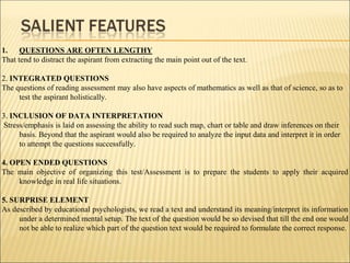 1. QUESTIONS ARE OFTEN LENGTHY
That tend to distract the aspirant from extracting the main point out of the text.
2. INTEGRATED QUESTIONS
The questions of reading assessment may also have aspects of mathematics as well as that of science, so as to
test the aspirant holistically.
3. INCLUSION OF DATA INTERPRETATION
Stress/emphasis is laid on assessing the ability to read such map, chart or table and draw inferences on their
basis. Beyond that the aspirant would also be required to analyze the input data and interpret it in order
to attempt the questions successfully.
4. OPEN ENDED QUESTIONS
The main objective of organizing this test/Assessment is to prepare the students to apply their acquired
knowledge in real life situations.
5. SURPRISE ELEMENT
As described by educational psychologists, we read a text and understand its meaning/interpret its information
under a determined mental setup. The text of the question would be so devised that till the end one would
not be able to realize which part of the question text would be required to formulate the correct response.
 