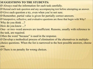 SUGGESTIONS TO THE STUDENTS:
Ø Always read the information for each task carefully.
Ø Reread each task question and any accompanying text before attempting an answer.
Ø Give each question a try, even when you’re not sure.
Ø Remember, partial value is given for partially correct answers.
Ø Interpretive, reflective, and evaluative questions are those that begin with Why?
Why do you think ...?
How do you know ...?
One– or two–word answers are insufficient. Reasons, usually with reference to
the task, are required.
Often the word “because” is used in the response.
Ø Develop a methodical process of elimination of the alternatives in multiple-
choice questions. When the list is narrowed to the best possible answers, choose
one.
Ø There is no penalty for wrong choices.
 