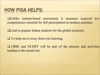 ❑Unlike content-based assessment, it measures acquired key
competencies essential for full participation in modern societies.
❑Lead to prepare Indian students for the global economy.
❑ To help move away from rote learning.
❑ CBSE and NCERT will be part of the process and activities
leading to the actual test.
 