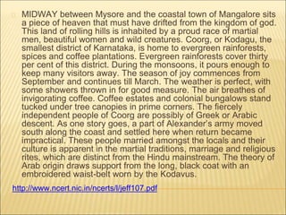 MIDWAY between Mysore and the coastal town of Mangalore sits
a piece of heaven that must have drifted from the kingdom of god.
This land of rolling hills is inhabited by a proud race of martial
men, beautiful women and wild creatures. Coorg, or Kodagu, the
smallest district of Karnataka, is home to evergreen rainforests,
spices and coffee plantations. Evergreen rainforests cover thirty
per cent of this district. During the monsoons, it pours enough to
keep many visitors away. The season of joy commences from
September and continues till March. The weather is perfect, with
some showers thrown in for good measure. The air breathes of
invigorating coffee. Coffee estates and colonial bungalows stand
tucked under tree canopies in prime corners. The fiercely
independent people of Coorg are possibly of Greek or Arabic
descent. As one story goes, a part of Alexander’s army moved
south along the coast and settled here when return became
impractical. These people married amongst the locals and their
culture is apparent in the martial traditions, marriage and religious
rites, which are distinct from the Hindu mainstream. The theory of
Arab origin draws support from the long, black coat with an
embroidered waist-belt worn by the Kodavus.
http://www.ncert.nic.in/ncerts/l/jeff107.pdf
 