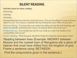 Activities based on silent reading:
abstracting,
scanning,
skimming,
distinguishing between relevance and irrelevance. (You are travelling to Coorg with your
father in a car. You witness a landslide that has blocked the road. What will you do?)
Decision Making : You learn that your mother has fallen sick but the hotel bookings and
tickets are already confirmed after a heavy investment.What will you do now?
Problem Solving : Your brother has lost his way while on a trip.Your mother is too
worried.What will you do?
Creative thinking : What measures should be initiated to keep the tourist places clean?
Reading between lines (Example :MIDWAY between
Mysore and the coastal town of Mangalore sits a piece of
heaven that must have drifted from the kingdom of god.
Frame a sentence using ‘BETWEEN’.
Find the conjunctions given in the sentence.)
SILENT READING
 