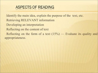 Identify the main idea, explain the purpose of the text, etc.
Retrieving RELEVANT information
Developing an interpretation
Reflecting on the content of text
Reflecting on the form of a text (15%) — Evaluate its quality and
appropriateness.
 