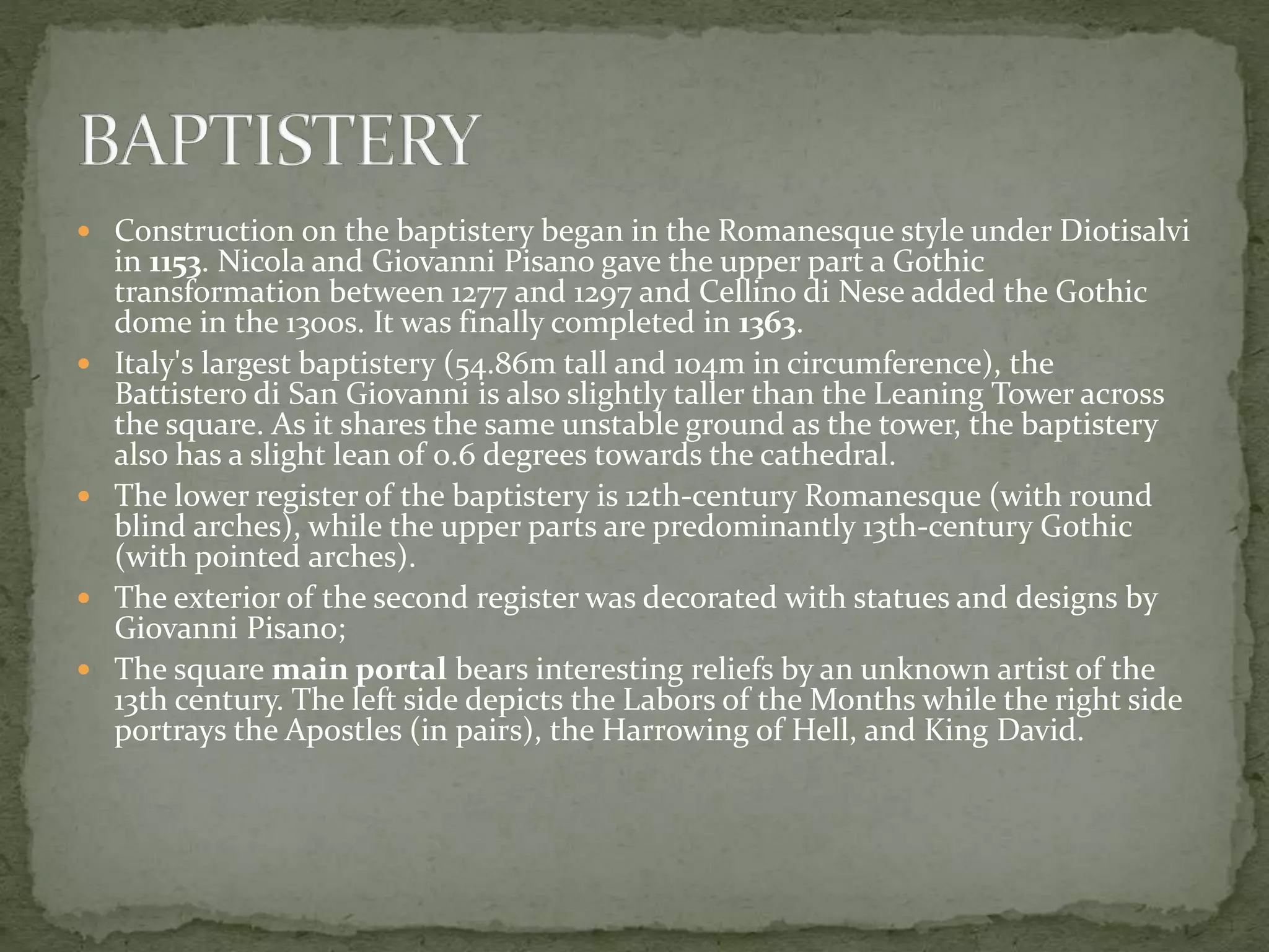  Construction on the baptistery began in the Romanesque style under Diotisalvi
in 1153. Nicola and Giovanni Pisano gave the upper part a Gothic
transformation between 1277 and 1297 and Cellino di Nese added the Gothic
dome in the 1300s. It was finally completed in 1363.
 Italy's largest baptistery (54.86m tall and 104m in circumference), the
Battistero di San Giovanni is also slightly taller than the Leaning Tower across
the square. As it shares the same unstable ground as the tower, the baptistery
also has a slight lean of 0.6 degrees towards the cathedral.
 The lower register of the baptistery is 12th-century Romanesque (with round
blind arches), while the upper parts are predominantly 13th-century Gothic
(with pointed arches).
 The exterior of the second register was decorated with statues and designs by
Giovanni Pisano;
 The square main portal bears interesting reliefs by an unknown artist of the
13th century. The left side depicts the Labors of the Months while the right side
portrays the Apostles (in pairs), the Harrowing of Hell, and King David.
 