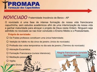  Galeria de Fotos9Aqui começa a formação dos futuros frades da PROMAPA, em seis etapas de formação inicial:ASPIRANTADOPOSTULANTADO I e II NOVICIADOPÓS NOVICIADO:Filosofia e Teologia