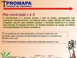 10ASPIRANTADO Centro Vocacional Vem e Segue-me – Capanema-PAO Aspirantado começa no dia em que o jovem é admitido pelo Ministro Provincial ou seu delegado, entra na Fraternidade de Nossa senhora do Perpétuo Socorro sob a responsabilidade do Frei Francisco Ezequel. A formação baseia-se na formação humana, cristã e acadêmica. Neste ano são sei os nossos aspirantes.