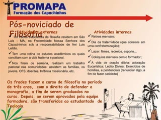11POSTULANTADO  A formação dos postulantes têm como objetivo, sobretudo, aperfeiçoar a catequese da fé e compreende a introdução à Liturgia, aos métodos de Oração, à formação Franciscana e uma primeira experiência de atividade apostólica. São duas etapas de formação do Postulantado. Vida Fraterna, de estudo e de oraçãoFazem a experiência de viverem em fraternidade, seguindo a mesma rotina dos frades ali residentes, seja no estudo, nas orações, no recreio, no trabalho, como no lazer.  Próprio do Postulantado I: A reza diária do terço;