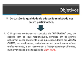 Objetivos
 Discussão da qualidade da educação ministrada nos
países participantes.
 O Programa centra-se no conceito de “LITERACIA” que, de
acordo com os seus responsáveis, consiste em os alunos
aplicarem o conhecimento e as suas capacidades em ÁREAS
CHAVE, em analisarem, raciocinarem e comunicarem, eficaz
e efetivamente, e em resolverem e interpretarem problemas,
numa variedade de situações da VIDA REAL.
 