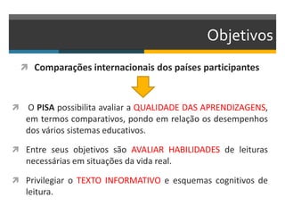 Objetivos
 Comparações internacionais dos países participantes
 O PISA possibilita avaliar a QUALIDADE DAS APRENDIZAGENS,
em termos comparativos, pondo em relação os desempenhos
dos vários sistemas educativos.
 Entre seus objetivos são AVALIAR HABILIDADES de leituras
necessárias em situações da vida real.
 Privilegiar o TEXTO INFORMATIVO e esquemas cognitivos de
leitura.
 