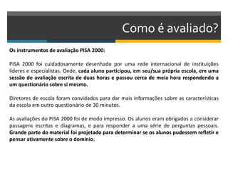 Como é avaliado?
Os instrumentos de avaliação PISA 2000:
PISA 2000 foi cuidadosamente desenhado por uma rede internacional de instituições
líderes e especialistas. Onde, cada aluno participou, em seu/sua própria escola, em uma
sessão de avaliação escrita de duas horas e passou cerca de meia hora respondendo a
um questionário sobre si mesmo.
Diretores de escola foram convidados para dar mais informações sobre as características
da escola em outro questionário de 30 minutos.
As avaliações do PISA 2000 foi de modo impresso. Os alunos eram obrigados a considerar
passagens escritas e diagramas, e para responder a uma série de perguntas pessoais.
Grande parte do material foi projetado para determinar se os alunos pudessem refletir e
pensar ativamente sobre o domínio.
 