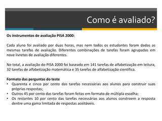 Como é avaliado?
Os instrumentos de avaliação PISA 2000:
Cada aluno foi avaliado por duas horas, mas nem todos os estudantes foram dadas as
mesmas tarefas de avaliação. Diferentes combinações de tarefas foram agrupadas em
nove livretos de avaliação diferentes.
No total, a avaliação do PISA 2000 foi baseado em 141 tarefas de alfabetização em leitura,
32 tarefas de alfabetização matemática e 35 tarefas de alfabetização científica.
Formato das perguntas do teste
• Quarenta e cinco por cento das tarefas necessárias aos alunos para construir suas
próprias respostas;
• Outros 45 por cento das tarefas foram feitas em formato de múltipla escolha;
• Os restantes 10 por cento das tarefas necessárias aos alunos constroem a resposta
dentre uma gama limitada de respostas aceitáveis.
 