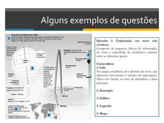 Alguns exemplos de questões
Questão 1: Explorando um texto não
contínuo.
Composto de pequenos blocos de informação,
ele testa a capacidade de estabelecer relações
entre as diferentes partes
Comentários
1. Lide
No jargão jornalístico, é a abertura de texto, que
apresenta brevemente o assunto da reportagem.
Saber isso facilita na hora de identificar a ideia
principal.
2. Ilustração
3. Gráfico
4. Legenda
5. Mapa
 