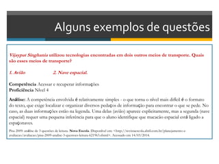 Alguns exemplos de questões
Vijaypat Singhania utilizou tecnologias encontradas em dois outros meios de transporte. Quais
são esses meios de transporte?
1. Avião 2. Nave espacial.
Competência Acessar e recuperar informações
Proficiência Nível 4
Análise: A competência envolvida é relativamente simples - o que torna o nível mais difícil é o formato
do texto, que exige localizar e organizar diversos pedaços de informação para encontrar o que se pede. No
caso, as duas informações estão na legenda. Uma delas (avião) aparece explicitamente, mas a segunda (nave
espacial) requer uma pequena inferência para que o aluno identifique que macacão espacial está ligado a
espaçonaves.
Pisa 2009: análise de 3 questões de leitura. Nova Escola. Disponível em: <http://revistaescola.abril.com.br/planejamento-e-
avaliacao/avaliacao/pisa-2009-analise-3-questoes-leitura-621963.shtml>. Acessado em 14/03/2014.
 