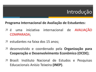 Introdução
Programa Internacional de Avaliação de Estudantes:
 é uma iniciativa internacional de AVALIAÇÃO
COMPARADA;
 estudantes na faixa dos 15 anos;
 desenvolvido e coordenado pela Organização para
Cooperação e Desenvolvimento Econômico (OCDE);
 Brasil: Instituto Nacional de Estudos e Pesquisas
Educacionais Anísio Teixeira (INEP).
 