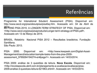 Referências
Programme for Intenational Sdudent Assessment (PISA). Disponível em:
http://www.oecd.org/pisa/aboutpisa/pisafaq.htm. Acessado em: 04 de Abril de
2014.BEYOND PISA 2015: A LONGER-TERM STRATEGY OF PISA. Disponível em:
<http://www.oecd.org/pisa/pisaproducts/Longer-term-strategy-of-PISA.pdf>.
Acessado em 13 de Março de 2014.
BRASIL. Relatório Nacional PISA 2012 – Resultados brasileiros. Fundação
Santillana.
São Paulo: 2013.
PISA 2000. Disponível em: <http://www.keepeek.com/Digital-Asset-
Management/oecd/education/sample-tasks-from-the-pisa-2000-
assessment_9789264194274-en#page1>. Acessado em 14/03/2014.
PISA 2009: análise de 3 questões de leitura. Nova Escola. Disponível em:
<http://revistaescola.abril.com.br/planejamento-e-avaliacao/avaliacao/pisa-
2009-analise-3-questoes-leitura-621963.shtml>. Acessado em 14/03/2014.
 