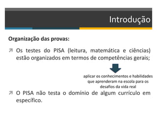 Introdução
Organização das provas:
 Os testes do PISA (leitura, matemática e ciências)
estão organizados em termos de competências gerais;
 O PISA não testa o domínio de algum currículo em
específico.
aplicar os conhecimentos e habilidades
que aprenderam na escola para os
desafios da vida real
 