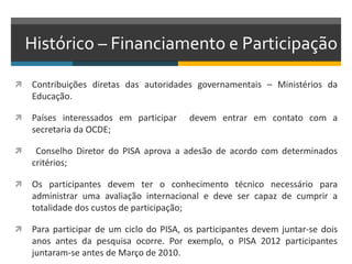 Histórico – Financiamento e Participação
 Contribuições diretas das autoridades governamentais – Ministérios da
Educação.
 Países interessados em participar devem entrar em contato com a
secretaria da OCDE;
 Conselho Diretor do PISA aprova a adesão de acordo com determinados
critérios;
 Os participantes devem ter o conhecimento técnico necessário para
administrar uma avaliação internacional e deve ser capaz de cumprir a
totalidade dos custos de participação;
 Para participar de um ciclo do PISA, os participantes devem juntar-se dois
anos antes da pesquisa ocorre. Por exemplo, o PISA 2012 participantes
juntaram-se antes de Março de 2010.
 